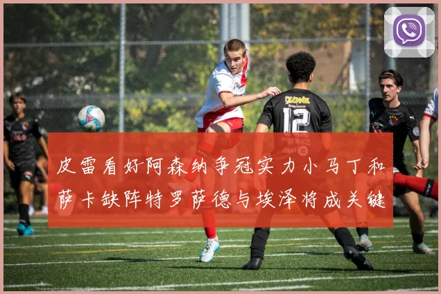 皮雷看好阿森纳争冠实力小马丁和萨卡缺阵特罗萨德与埃泽将成关键