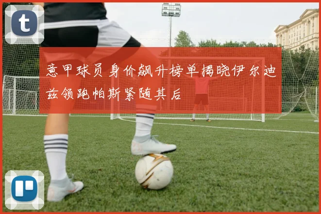 意甲球员身价飙升榜单揭晓伊尔迪兹领跑帕斯紧随其后