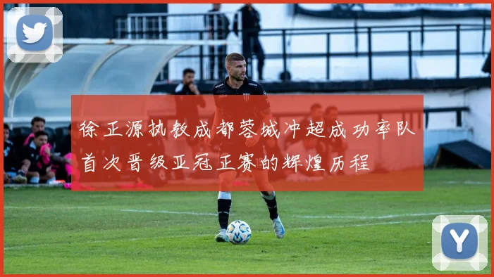 徐正源执教成都蓉城冲超成功率队首次晋级亚冠正赛的辉煌历程