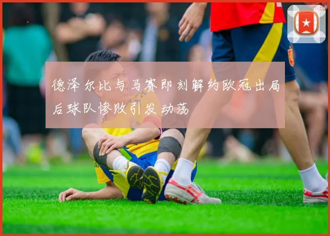 德泽尔比与马赛即刻解约欧冠出局后球队惨败引发动荡