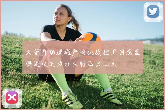 火箭首场遭遇严峻挑战控卫困境显现进攻乏力杜兰特压力山大