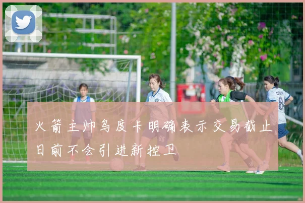 火箭主帅乌度卡明确表示交易截止日前不会引进新控卫