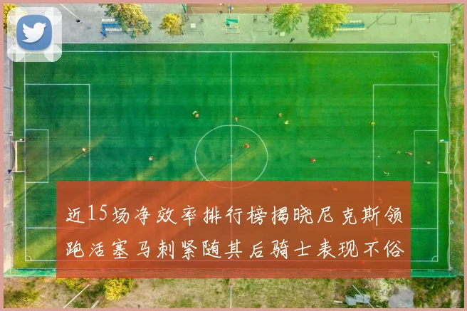 近15场净效率排行榜揭晓尼克斯领跑活塞马刺紧随其后骑士表现不俗