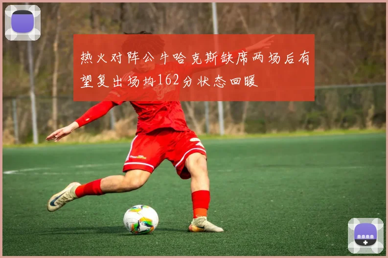 热火对阵公牛哈克斯缺席两场后有望复出场均162分状态回暖