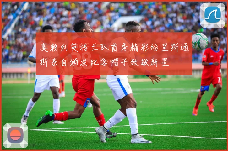 奥赖利英格兰队首秀精彩纷呈斯通斯亲自颁发纪念帽子致敬新星