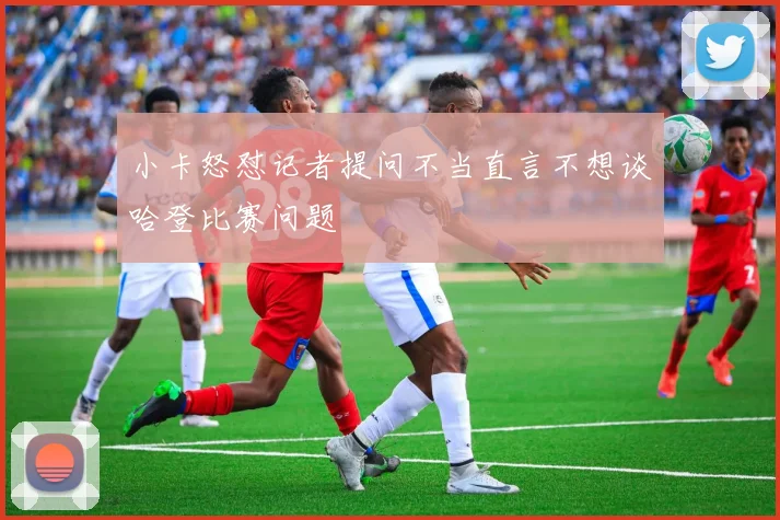 小卡怒怼记者提问不当直言不想谈哈登比赛问题