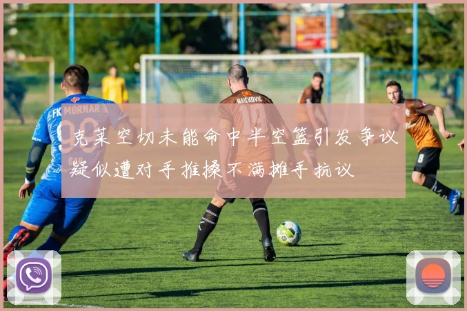 克莱空切未能命中半空篮引发争议疑似遭对手推搡不满摊手抗议