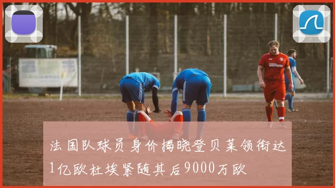 法国队球员身价揭晓登贝莱领衔达1亿欧杜埃紧随其后9000万欧