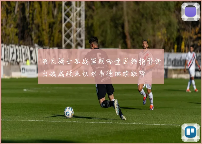 明天骑士客战篮网哈登因拇指骨折出战成疑米切尔韦德继续缺阵
