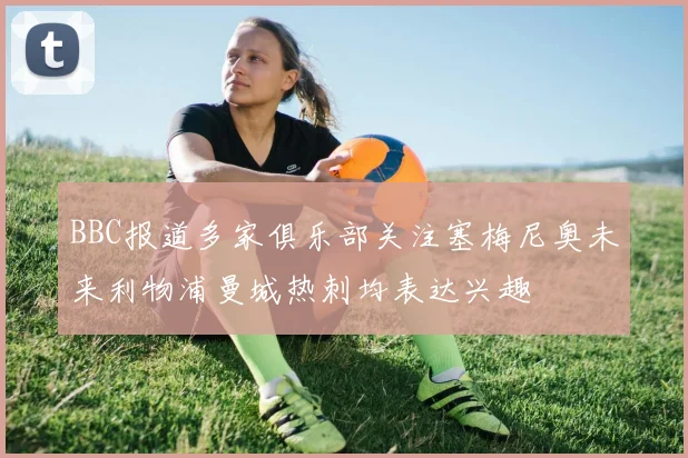 BBC报道多家俱乐部关注塞梅尼奥未来利物浦曼城热刺均表达兴趣