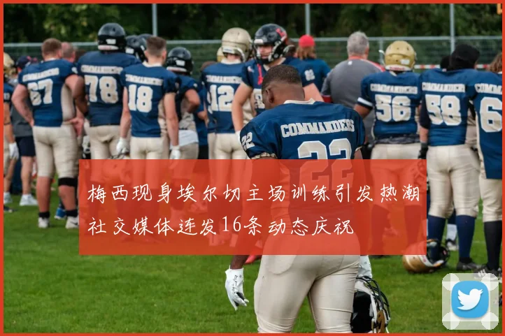 梅西现身埃尔切主场训练引发热潮社交媒体连发16条动态庆祝