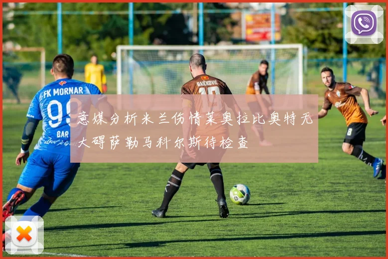 意媒分析米兰伤情莱奥拉比奥特无大碍萨勒马科尔斯待检查