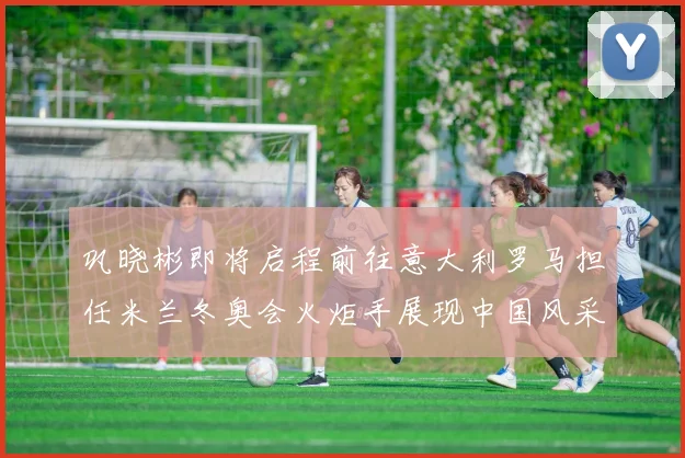 巩晓彬即将启程前往意大利罗马担任米兰冬奥会火炬手展现中国风采