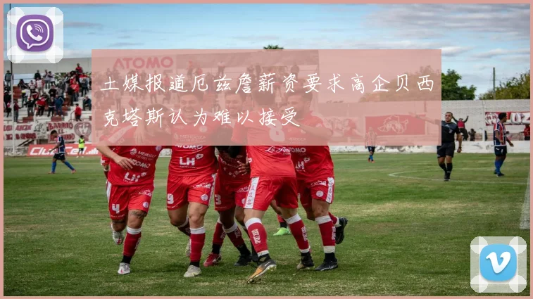 土媒报道厄兹詹薪资要求高企贝西克塔斯认为难以接受
