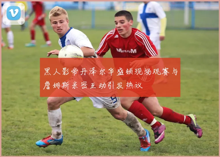 黑人影帝丹泽尔华盛顿现场观赛与詹姆斯亲密互动引发热议