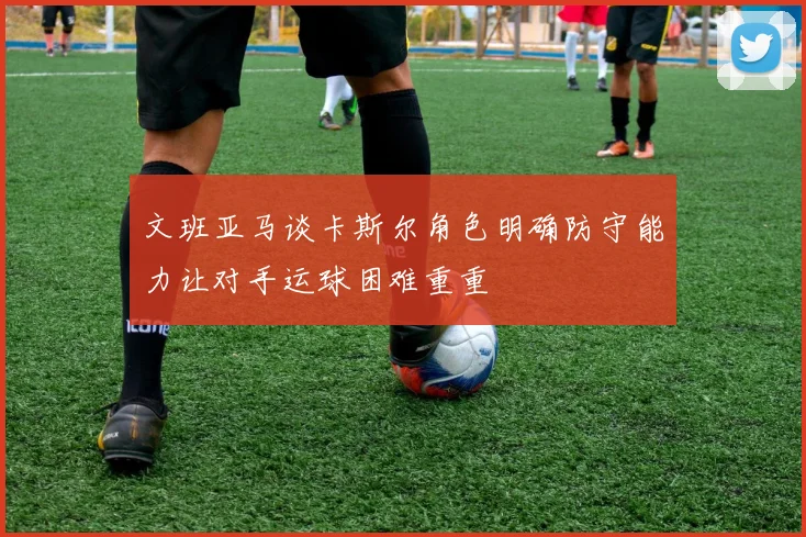 文班亚马谈卡斯尔角色明确防守能力让对手运球困难重重