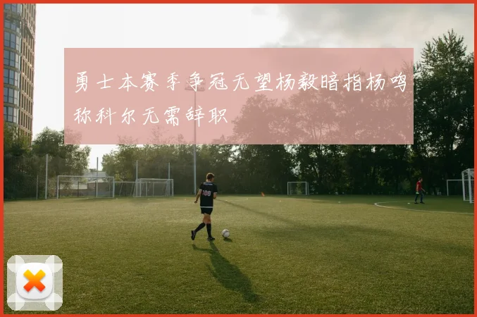 勇士本赛季争冠无望杨毅暗指杨鸣称科尔无需辞职