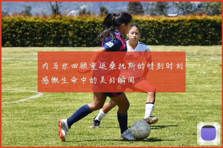 内马尔回顾重返桑托斯的特别时刻感慨生命中的美好瞬间